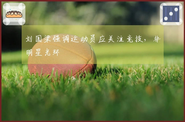 刘国梁强调运动员应关注竞技，非明星光环