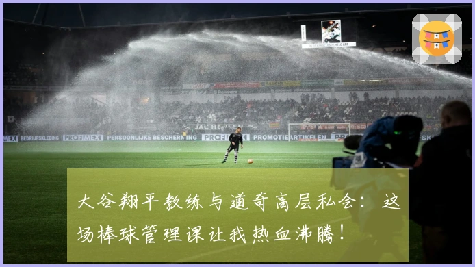 大谷翔平教练与道奇高层私会：这场棒球管理课让我热血沸腾！
