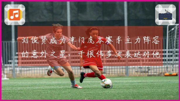 刘俊贤成为津门虎本赛季主力阵容的意外之星，于根伟多次表达对他的支持