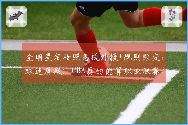 全明星定妆照忽视外援+规则频变，球迷质疑：CBA真的能算职业联赛？