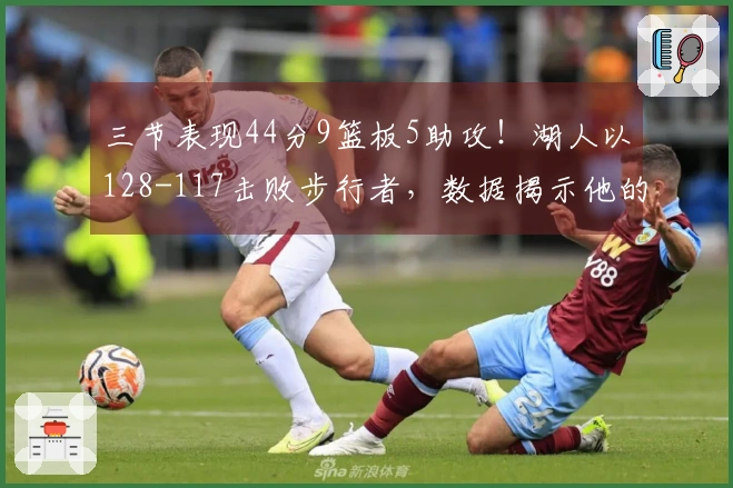 三节表现44分9篮板5助攻！湖人以128-117击败步行者，数据揭示他的核心作用！