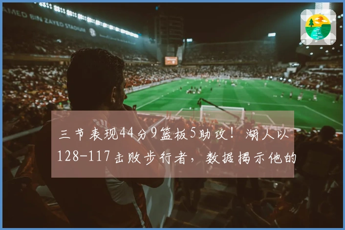 三节表现44分9篮板5助攻！湖人以128-117击败步行者，数据揭示他的核心作用！