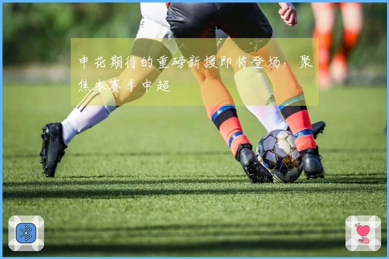 申花期待的重磅新援即将登场，聚焦本赛季中超