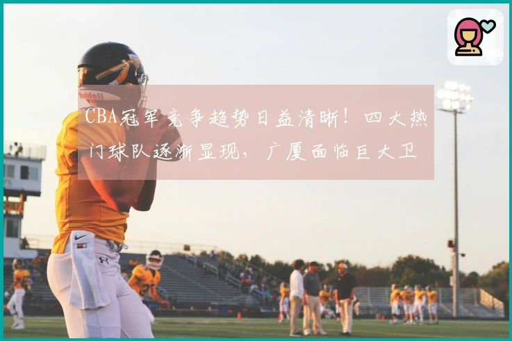 CBA冠军竞争趋势日益清晰！四大热门球队逐渐显现，广厦面临巨大卫冕压力