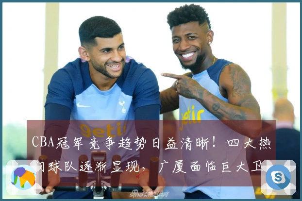 CBA冠军竞争趋势日益清晰！四大热门球队逐渐显现，广厦面临巨大卫冕压力