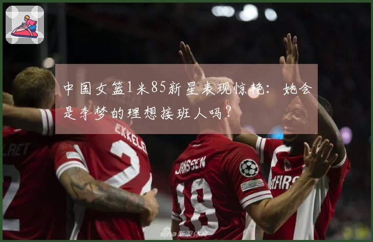 中国女篮1米85新星表现惊艳：她会是李梦的理想接班人吗？