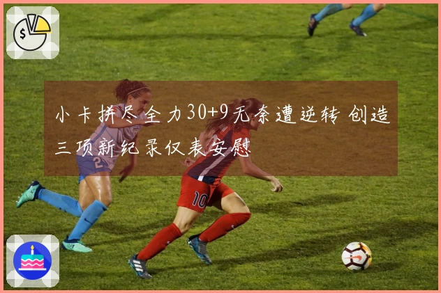 小卡拼尽全力30+9无奈遭逆转 创造三项新纪录仅表安慰