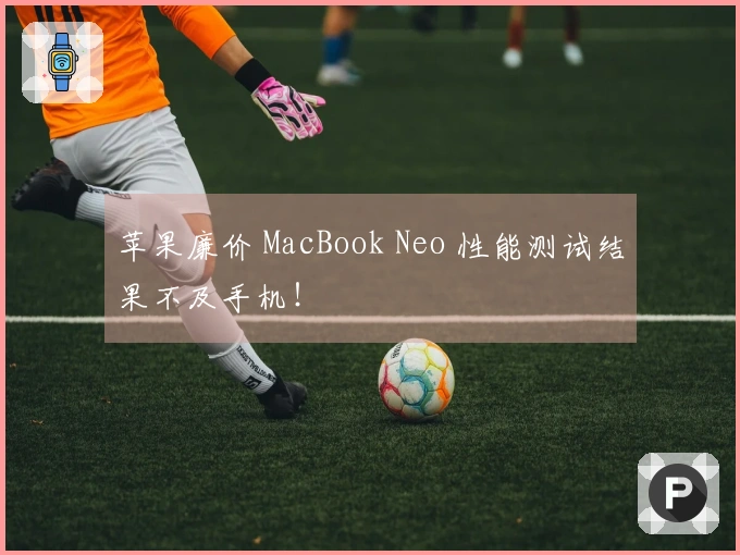 苹果廉价 MacBook Neo 性能测试结果不及手机！