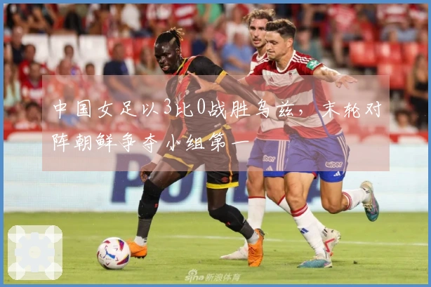 中国女足以3比0战胜乌兹，末轮对阵朝鲜争夺小组第一