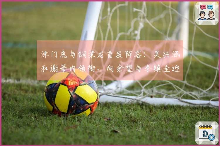 津门虎与铜梁龙首发阵容:吴兴涵和谢蒂内领衔,向余望与李镇全迎中超首秀