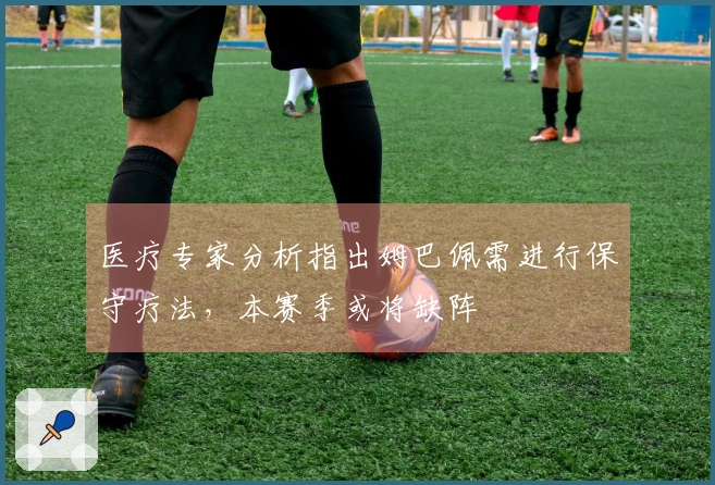 医疗专家分析指出姆巴佩需进行保守疗法，本赛季或将缺阵