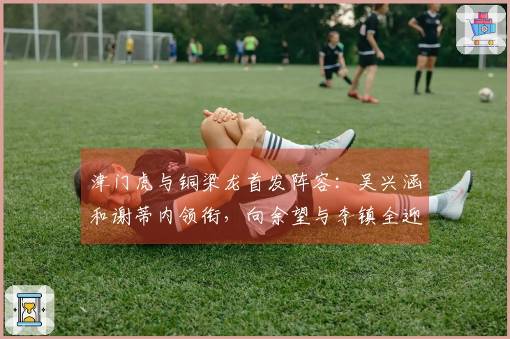 津门虎与铜梁龙首发阵容：吴兴涵和谢蒂内领衔，向余望与李镇全迎中超首秀