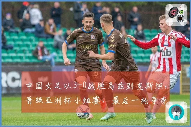 中国女足以3-0战胜乌兹别克斯坦，晋级亚洲杯小组赛，最后一轮争夺与朝鲜的首名之战