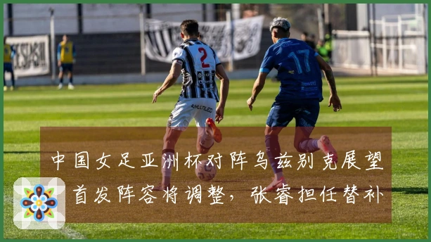 中国女足亚洲杯对阵乌兹别克展望：首发阵容将调整，张睿担任替补