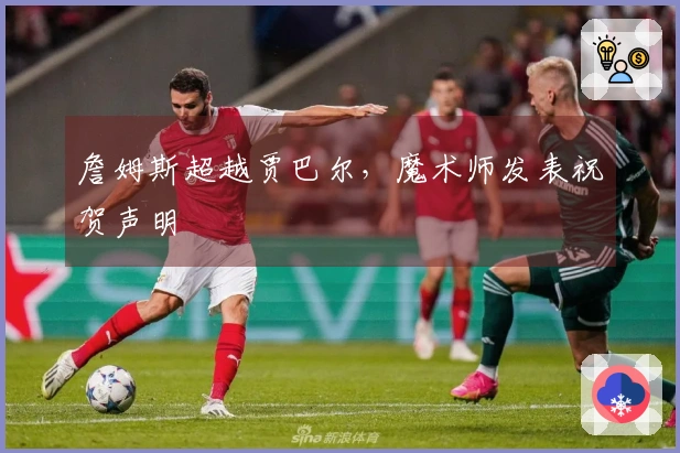 詹姆斯超越贾巴尔，魔术师发表祝贺声明