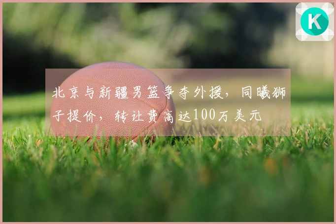 北京与新疆男篮争夺外援，同曦狮子提价，转让费高达100万美元