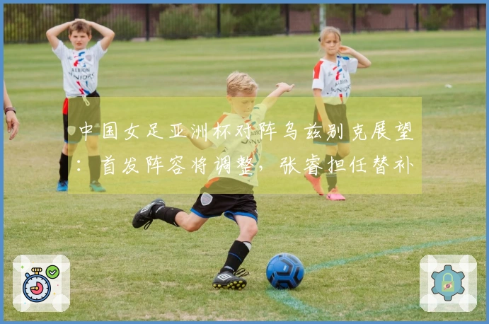 中国女足亚洲杯对阵乌兹别克展望：首发阵容将调整，张睿担任替补