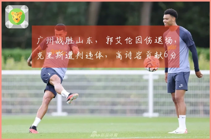 广州战胜山东，郭艾伦因伤退场，克里斯遭判违体，高诗岩贡献6分