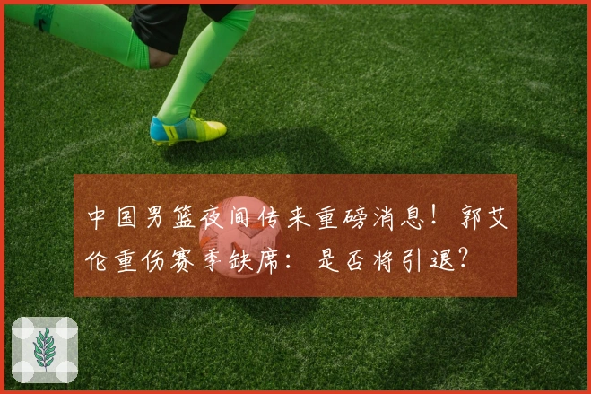 中国男篮夜间传来重磅消息！郭艾伦重伤赛季缺席：是否将引退？