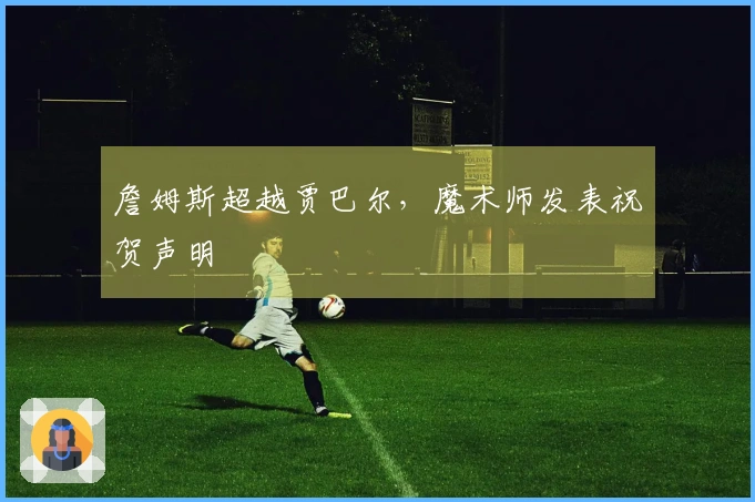 詹姆斯超越贾巴尔，魔术师发表祝贺声明